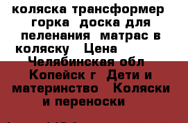 коляска-трансформер, горка, доска для пеленания, матрас в коляску › Цена ­ 4 000 - Челябинская обл., Копейск г. Дети и материнство » Коляски и переноски   